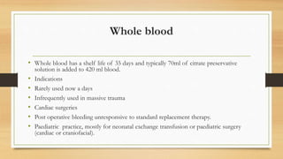 Whole blood
• Whole blood has a shelf life of 35 days and typically 70ml of citrate preservative
solution is added to 420 ml blood.
• Indications
• Rarely used now a days
• Infrequently used in massive trauma
• Cardiac surgeries
• Post operative bleeding unresponsive to standard replacement therapy.
• Paediatric practice, mostly for neonatal exchange transfusion or paediatric surgery
(cardiac or craniofacial).
 