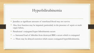 Hyperbilirubinemia
• Jaundice as significant amounts of transfused blood may not survive
• Also, liver function may be impaired, particularly in the presence of sepsis or multi
organ failure,
• Paradoxical conjugated hyper bilirubinemia occurs
• –– Increased load of bilirubin from destroyed RBCs occurs which is conjugated
• –– There may be delayed excretion which causes conjugated hyperbilirubinemia.
 