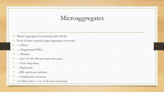 Microaggregates
• Platelet aggregates form during 2nd–5th day
• From 10 days onwards, larger aggregates form with:
• –– Fibrin
• –– Degenerated WBCs
• –– Platelets
• –– Size of 100–200 μm which can cause:
• -- Acute lung injury
• -- Hypoxemia
• -- DIC and tissue ischemia
• -- Complement activation.
• Use filter when > 1 L of blood is transfused.
 