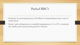Packed RBC’s
• Produced by removing between 150-200ml of citrated plasma from a unit of
whole blood.
• Stored under refrigeration at controlled temperatures of 1 to 6°C to maintain
the viability and to prevent the growth of bacteria.
 