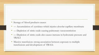 • Storage of blood products causes:
• –– Accumulation of cytokines which injuries alveolar capillary membrane
• –– Depletion of nitric oxide causing pulmonary vasoconstriction
• –– Depletion of nitric oxide also causes increase in hydrostatic pressure and
TRALI
• Massive transfusion: strong association between exposure to multiple
transfusions and development of TRALI.
 