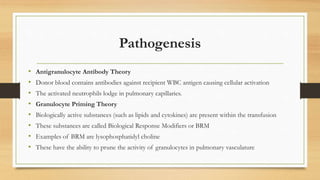 Pathogenesis
• Antigranulocyte Antibody Theory
• Donor blood contains antibodies against recipient WBC antigen causing cellular activation
• The activated neutrophils lodge in pulmonary capillaries.
• Granulocyte Priming Theory
• Biologically active substances (such as lipids and cytokines) are present within the transfusion
• These substances are called Biological Response Modifiers or BRM
• Examples of BRM are lysophosphatidyl choline
• These have the ability to prune the activity of granulocytes in pulmonary vasculature
 