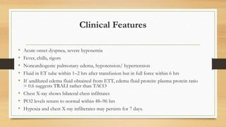 Clinical Features
• Acute onset dyspnea, severe hypoxemia
• Fever, chills, rigors
• Noncardiogenic pulmonary edema, hypotension/ hypertension
• Fluid in ET tube within 1–2 hrs after transfusion but in full force within 6 hrs
• If undiluted edema fluid obtained from ETT, edema fluid protein: plasma protein ratio
> 0.6 suggests TRALI rather than TACO
• Chest X-ray shows bilateral chest infiltrates
• PO2 levels return to normal within 48–96 hrs
• Hypoxia and chest X-ray infilterates may persists for 7 days.
 
