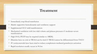 Treatment
• Immediately stop blood transfusion
• Mainly supportive hemodynamic and ventilatory support
• Supplemental O2 if mild manifestations
• Mechanical ventilation with low tidal volume and plateau pressures if moderate-severe
manifestations
• High FiO2, PEEP may be required (similar to ARDS)
• Diuretics have no role in TRALI can be tried if TRALI cannot be differentiated from TACO
• IV corticosteroids have been tried to reduce complement mediated granulocyte activation.
• Rapid resolution usually occurs in 96 hrs
 