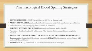 Pharmacological Blood Sparing Strategies
• ERYTHROPOIETIN- 300 U /kg x14 days or 600 U / kg thrice a week.
• ANTIFIBRINOLYTICS, includes EACA and tranexamic acid, which are plasminogen inhibitors.
• tranexamic acid – 10 – 15 mg / kg prior to release of tourniquet
• SERINE PROTEASE INHIBITORS- aprotinin, nafamostat, and ecallantide.
• Aprotinin – 2 million loading 0.5 million units / hr -inhibits fibrinolysis and improves platelet
function.
• SYNTHETIC ANALOGUES OF THE ANTIDIURETIC HORMONE VASOPRESSIN. -
• Desmopressin (1-deamino-8-D-arginine vasopressin [DDAVP])- increases the levels of factor VIII
and von Willebrand factor
• FIBRINOGEN – ( Combination of bovine thrombin & human fibrinogen)
 
