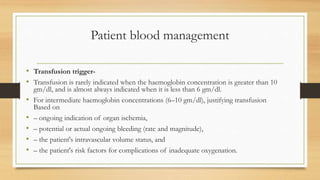 Patient blood management
• Transfusion trigger-
• Transfusion is rarely indicated when the haemoglobin concentration is greater than 10
gm/dl, and is almost always indicated when it is less than 6 gm/dl.
• For intermediate haemoglobin concentrations (6–10 gm/dl), justifying transfusion
Based on
• – ongoing indication of organ ischemia,
• – potential or actual ongoing bleeding (rate and magnitude),
• – the patient's intravascular volume status, and
• – the patient's risk factors for complications of inadequate oxygenation.
 