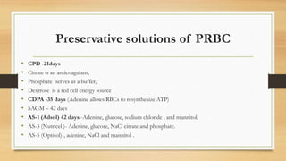 Preservative solutions of PRBC
• CPD -21days
• Citrate is an anticoagulant,
• Phosphate serves as a buffer,
• Dextrose is a red cell energy source
• CDPA -35 days (Adenine allows RBCs to resynthesize ATP)
• SAGM – 42 days
• AS-1 (Adsol) 42 days -Adenine, glucose, sodium chloride , and mannitol.
• AS-3 (Nutricel )- Adenine, glucose, NaCl citrate and phosphate.
• AS-5 (Optisol)-, adenine, NaCl and mannitol .
 