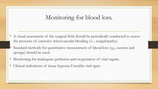 Monitoring for blood loss.
• A visual assessment of the surgical field should be periodically conducted to assess
the presence of excessive microvascular bleeding (i.e , coagulopathy).
• Standard methods for quantitative measurement of blood loss (e.g., suction and
sponge) should be used.
• Monitoring for inadequate perfusion and oxygenation of vital organs.
• Clinical indications of tissue hypoxia-Unstable vital signs
 