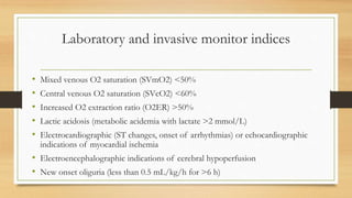 Laboratory and invasive monitor indices
• Mixed venous O2 saturation (SVmO2) <50%
• Central venous O2 saturation (SVcO2) <60%
• Increased O2 extraction ratio (O2ER) >50%
• Lactic acidosis (metabolic acidemia with lactate >2 mmol/L)
• Electrocardiographic (ST changes, onset of arrhythmias) or echocardiographic
indications of myocardial ischemia
• Electroencephalographic indications of cerebral hypoperfusion
• New onset oliguria (less than 0.5 mL/kg/h for >6 h)
 