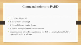 Contraindications to PABD
• 1) If HB < 11 gm /dl
• 2) More than 6 units reqd
• 3) Comorbidity e.g cardiac disease
• 4) Patient having infectious disease markers
• Since maximum allowed storage interval for RBC is 6 weeks , hence PABD is
executed 6 weeks in advance.
 