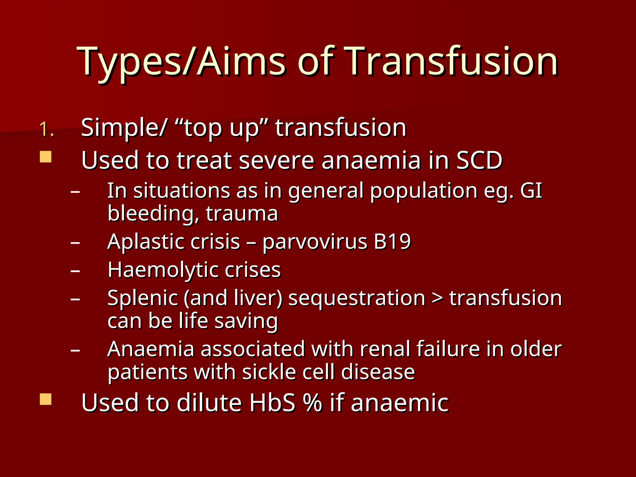 Types/Aims of Transfusion
Types/Aims of Transfusion
1.
1. Simple/ “top up” transfusion
Simple/ “top up” transfusion
 Used to treat severe anaemia in SCD
Used to treat severe anaemia in SCD
– In situations as in general population eg. GI
In situations as in general population eg. GI
bleeding, trauma
bleeding, trauma
– Aplastic crisis – parvovirus B19
Aplastic crisis – parvovirus B19
– Haemolytic crises
Haemolytic crises
– Splenic (and liver) sequestration > transfusion
Splenic (and liver) sequestration > transfusion
can be life saving
can be life saving
– Anaemia associated with renal failure in older
Anaemia associated with renal failure in older
patients with sickle cell disease
patients with sickle cell disease
 Used to dilute HbS % if anaemic
Used to dilute HbS % if anaemic
 