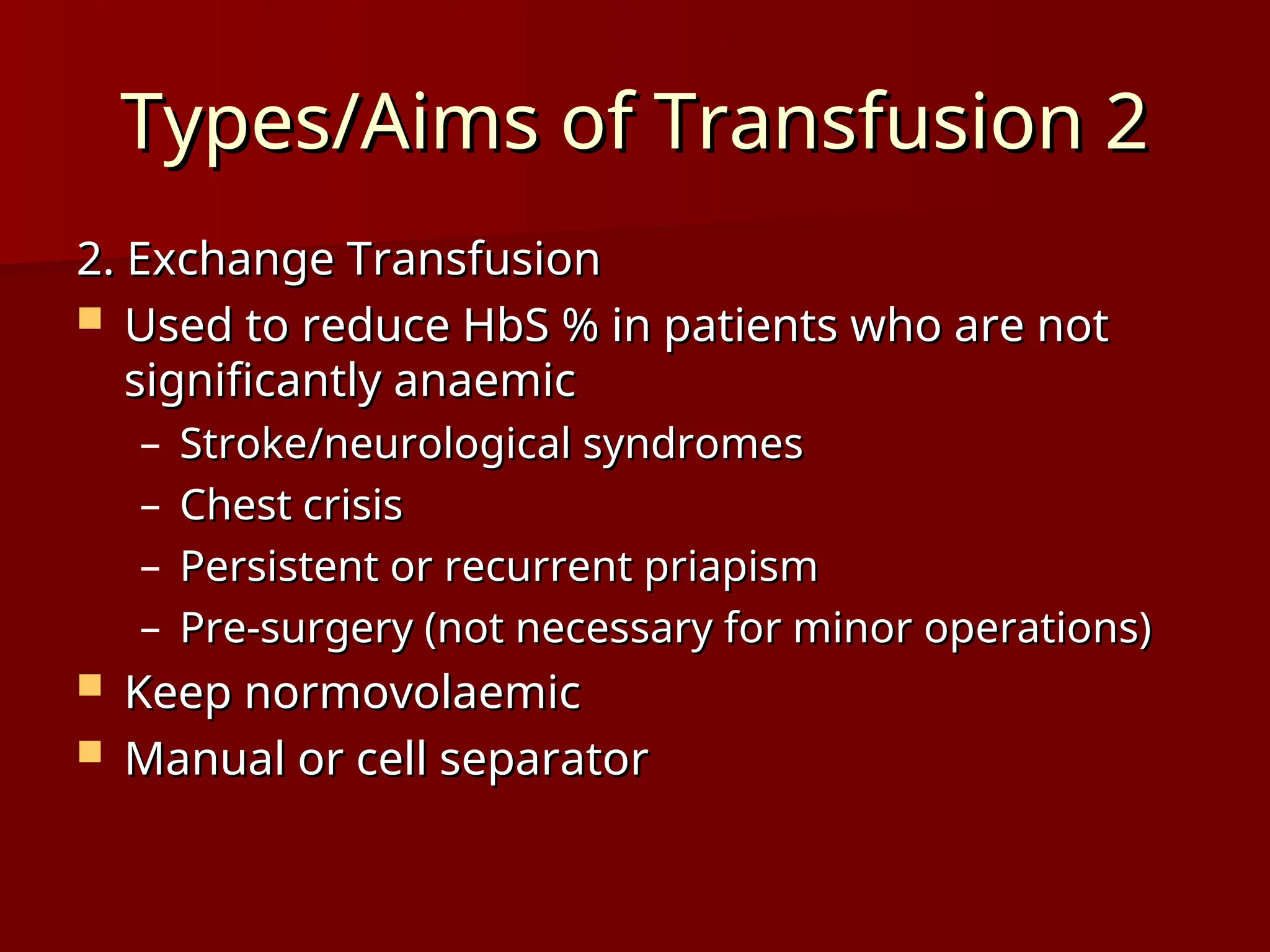 Types/Aims of Transfusion 2
Types/Aims of Transfusion 2
2. Exchange Transfusion
2. Exchange Transfusion
 Used to reduce HbS % in patients who are not
Used to reduce HbS % in patients who are not
significantly anaemic
significantly anaemic
– Stroke/neurological syndromes
Stroke/neurological syndromes
– Chest crisis
Chest crisis
– Persistent or recurrent priapism
Persistent or recurrent priapism
– Pre-surgery (not necessary for minor operations)
Pre-surgery (not necessary for minor operations)
 Keep normovolaemic
Keep normovolaemic
 Manual or cell separator
Manual or cell separator
 