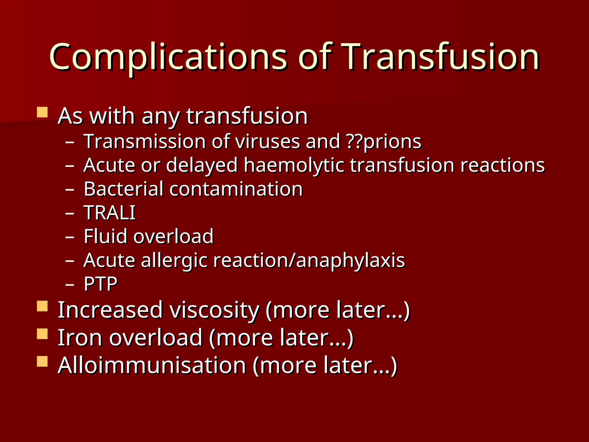 Complications of Transfusion
Complications of Transfusion
 As with any transfusion
As with any transfusion
– Transmission of viruses and ??prions
Transmission of viruses and ??prions
– Acute or delayed haemolytic transfusion reactions
Acute or delayed haemolytic transfusion reactions
– Bacterial contamination
Bacterial contamination
– TRALI
TRALI
– Fluid overload
Fluid overload
– Acute allergic reaction/anaphylaxis
Acute allergic reaction/anaphylaxis
– PTP
PTP
 Increased viscosity (more later…)
Increased viscosity (more later…)
 Iron overload (more later…)
Iron overload (more later…)
 Alloimmunisation (more later…)
Alloimmunisation (more later…)
 
