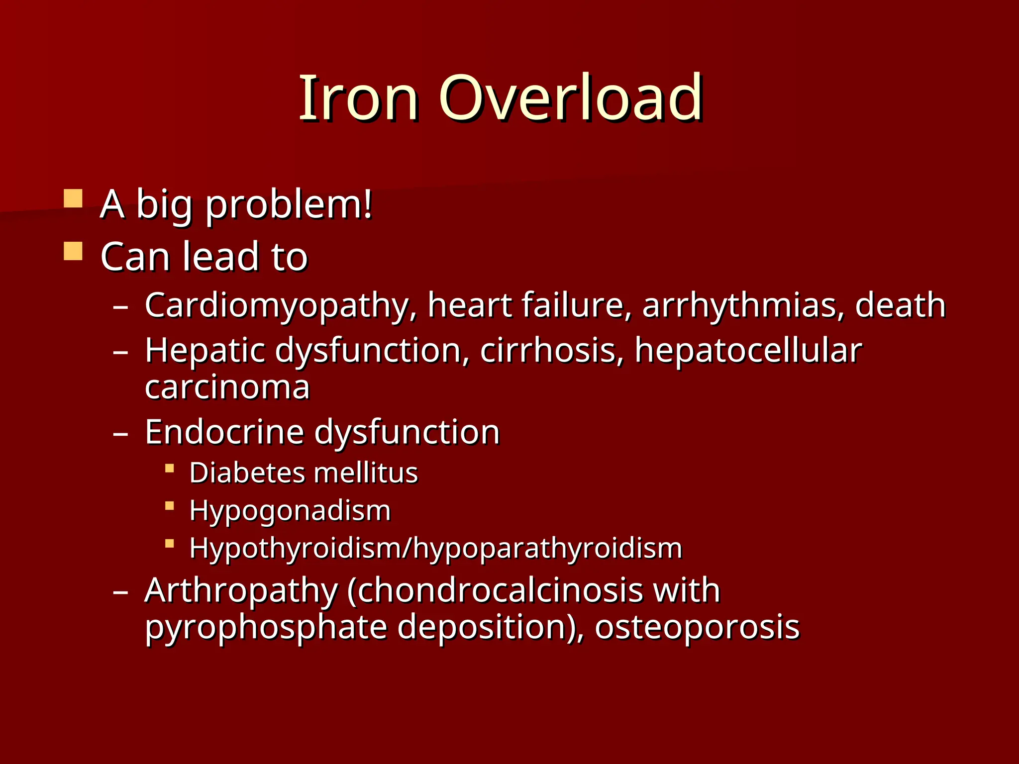 Iron Overload
Iron Overload
 A big problem!
A big problem!
 Can lead to
Can lead to
– Cardiomyopathy, heart failure, arrhythmias, death
Cardiomyopathy, heart failure, arrhythmias, death
– Hepatic dysfunction, cirrhosis, hepatocellular
Hepatic dysfunction, cirrhosis, hepatocellular
carcinoma
carcinoma
– Endocrine dysfunction
Endocrine dysfunction
 Diabetes mellitus
Diabetes mellitus
 Hypogonadism
Hypogonadism
 Hypothyroidism/hypoparathyroidism
Hypothyroidism/hypoparathyroidism
– Arthropathy (chondrocalcinosis with
Arthropathy (chondrocalcinosis with
pyrophosphate deposition), osteoporosis
pyrophosphate deposition), osteoporosis
 
