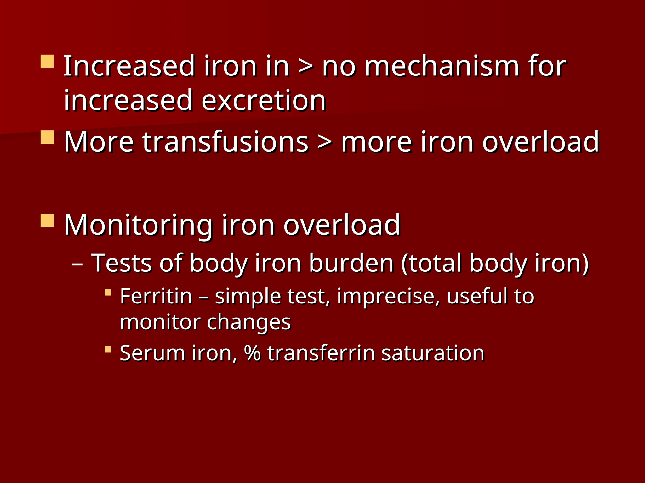  Increased iron in > no mechanism for
Increased iron in > no mechanism for
increased excretion
increased excretion
 More transfusions > more iron overload
More transfusions > more iron overload
 Monitoring iron overload
Monitoring iron overload
– Tests of body iron burden (total body iron)
Tests of body iron burden (total body iron)
 Ferritin – simple test, imprecise, useful to
Ferritin – simple test, imprecise, useful to
monitor changes
monitor changes
 Serum iron, % transferrin saturation
Serum iron, % transferrin saturation
 