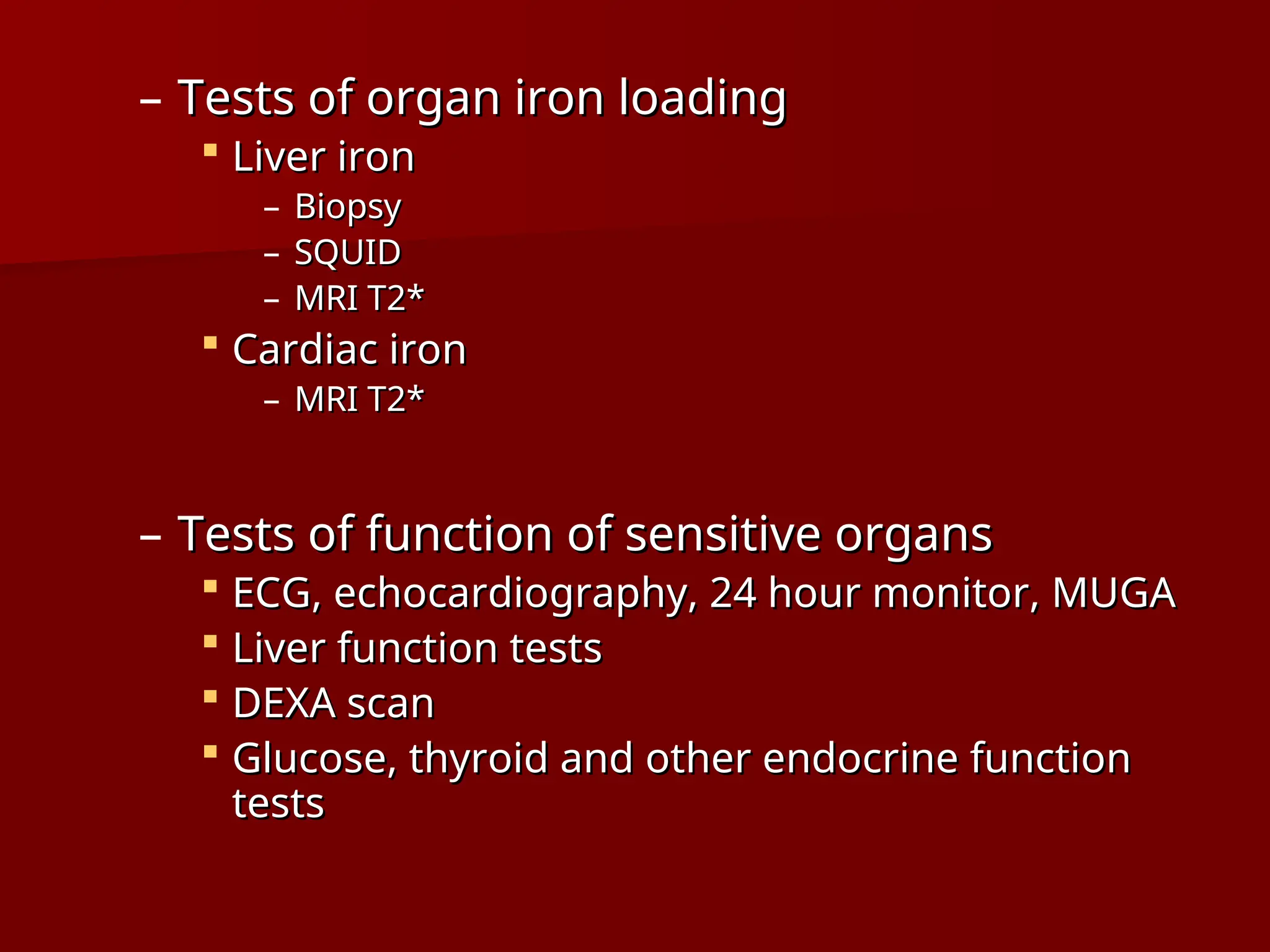 – Tests of organ iron loading
Tests of organ iron loading
 Liver iron
Liver iron
– Biopsy
Biopsy
– SQUID
SQUID
– MRI T2*
MRI T2*
 Cardiac iron
Cardiac iron
– MRI T2*
MRI T2*
– Tests of function of sensitive organs
Tests of function of sensitive organs
 ECG, echocardiography, 24 hour monitor, MUGA
ECG, echocardiography, 24 hour monitor, MUGA
 Liver function tests
Liver function tests
 DEXA scan
DEXA scan
 Glucose, thyroid and other endocrine function
Glucose, thyroid and other endocrine function
tests
tests
 