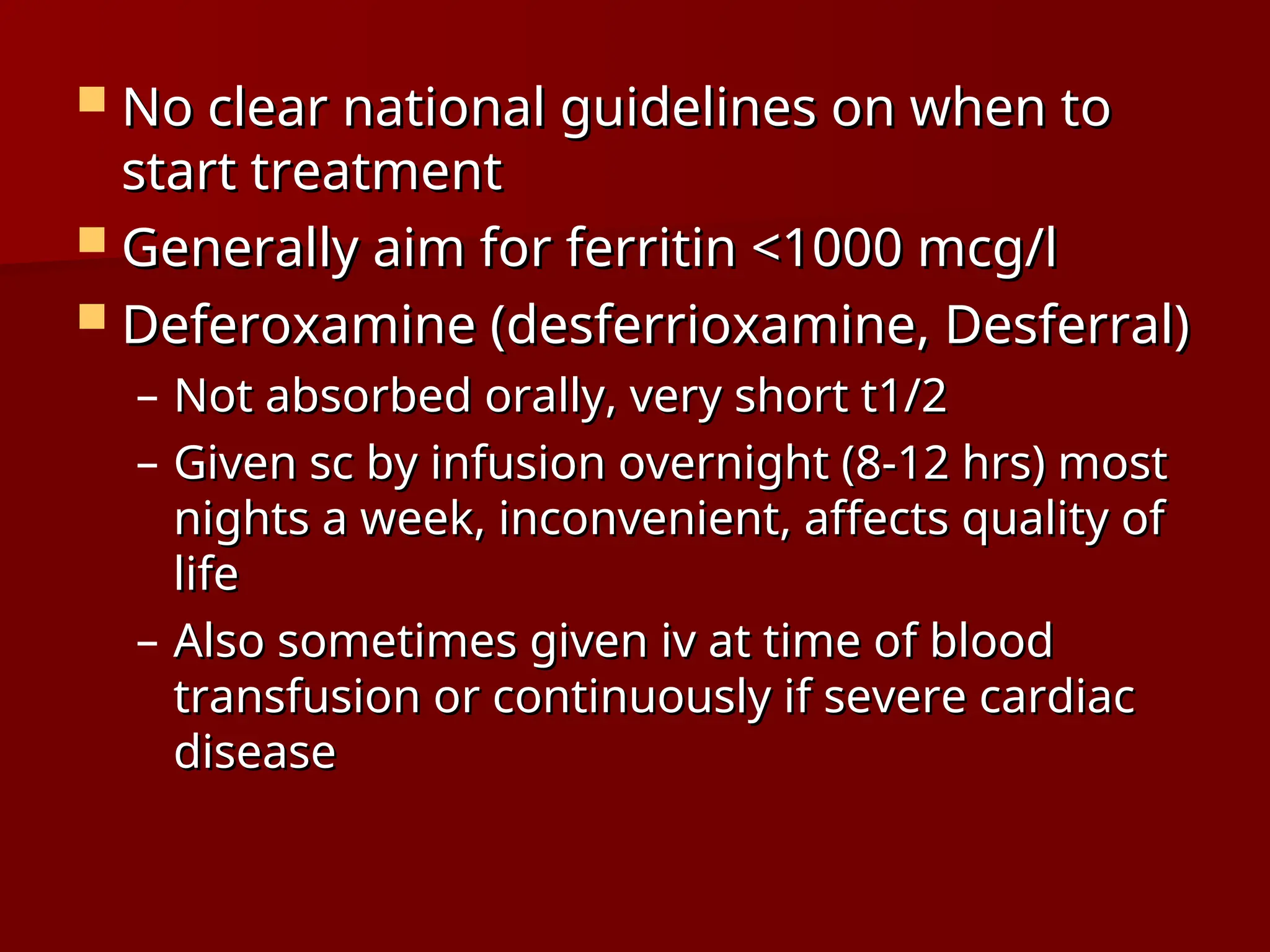  No clear national guidelines on when to
No clear national guidelines on when to
start treatment
start treatment
 Generally aim for ferritin <1000 mcg/l
Generally aim for ferritin <1000 mcg/l
 Deferoxamine (desferrioxamine, Desferral)
Deferoxamine (desferrioxamine, Desferral)
– Not absorbed orally, very short t1/2
Not absorbed orally, very short t1/2
– Given sc by infusion overnight (8-12 hrs) most
Given sc by infusion overnight (8-12 hrs) most
nights a week, inconvenient, affects quality of
nights a week, inconvenient, affects quality of
life
life
– Also sometimes given iv at time of blood
Also sometimes given iv at time of blood
transfusion or continuously if severe cardiac
transfusion or continuously if severe cardiac
disease
disease
 