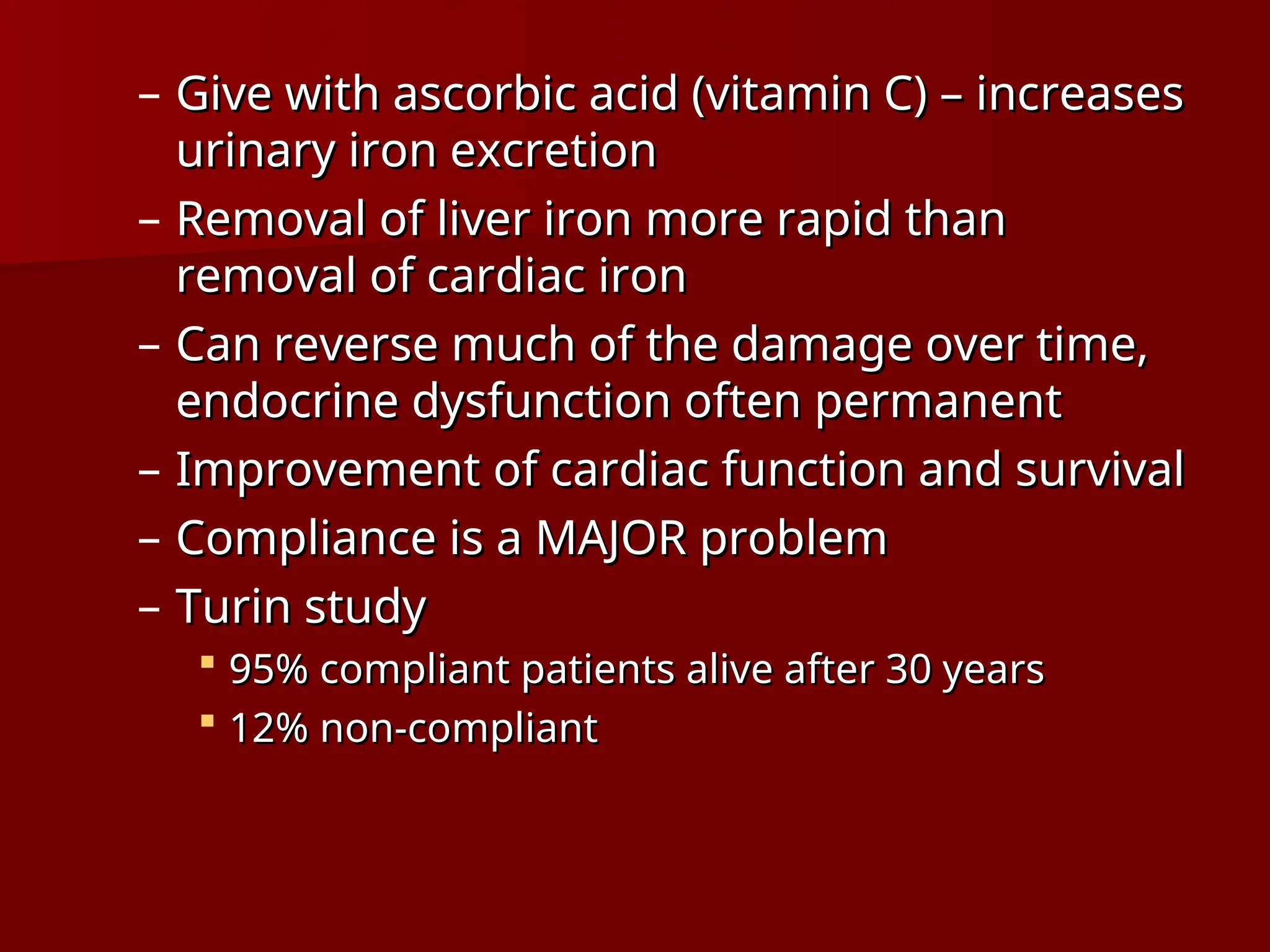 – Give with ascorbic acid (vitamin C) – increases
Give with ascorbic acid (vitamin C) – increases
urinary iron excretion
urinary iron excretion
– Removal of liver iron more rapid than
Removal of liver iron more rapid than
removal of cardiac iron
removal of cardiac iron
– Can reverse much of the damage over time,
Can reverse much of the damage over time,
endocrine dysfunction often permanent
endocrine dysfunction often permanent
– Improvement of cardiac function and survival
Improvement of cardiac function and survival
– Compliance is a MAJOR problem
Compliance is a MAJOR problem
– Turin study
Turin study
 95% compliant patients alive after 30 years
95% compliant patients alive after 30 years
 12% non-compliant
12% non-compliant
 