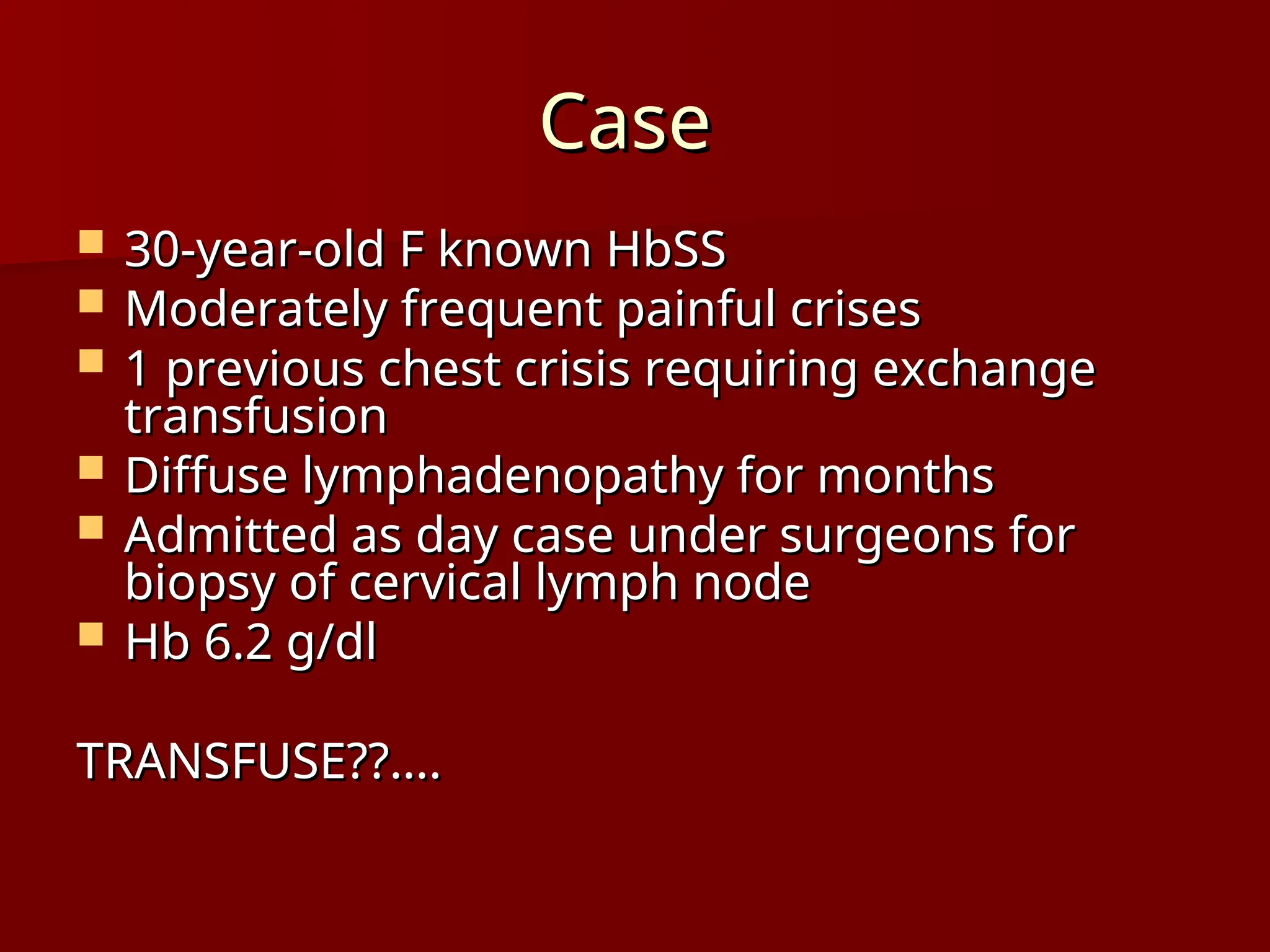 Case
Case
 30-year-old F known HbSS
30-year-old F known HbSS
 Moderately frequent painful crises
Moderately frequent painful crises
 1 previous chest crisis requiring exchange
1 previous chest crisis requiring exchange
transfusion
transfusion
 Diffuse lymphadenopathy for months
Diffuse lymphadenopathy for months
 Admitted as day case under surgeons for
Admitted as day case under surgeons for
biopsy of cervical lymph node
biopsy of cervical lymph node
 Hb 6.2 g/dl
Hb 6.2 g/dl
TRANSFUSE??....
TRANSFUSE??....
 