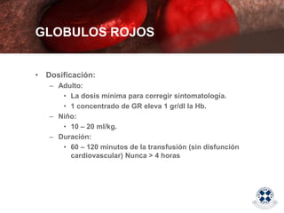 • Dosificación:
– Adulto:
• La dosis mínima para corregir sintomatología.
• 1 concentrado de GR eleva 1 gr/dl la Hb.
– Niño:
• 10 – 20 ml/kg.
– Duración:
• 60 – 120 minutos de la transfusión (sin disfunción
cardiovascular) Nunca > 4 horas
GLOBULOS ROJOS
 
