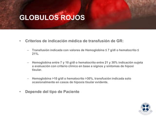 • Criterios de indicación médica de transfusión de GR:
– Transfusión indicada con valores de Hemoglobina ≤ 7 g/dl o hematocrito ≤
21%.
– Hemoglobina entre 7 y 10 g/dl o hematocrito entre 21 y 30% indicación sujeta
a evaluación con criterio clínico en base a signos y síntomas de hipoxi
tisular.
– Hemoglobina >10 g/dl o hematocrito >30%, transfusión indicada solo
ocasionalmente en casos de hipoxia tisular evidente.
• Depende del tipo de Paciente
GLOBULOS ROJOS
 