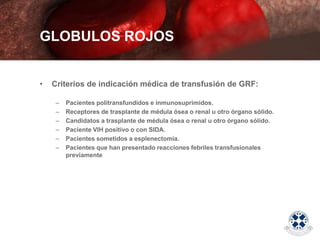 • Criterios de indicación médica de transfusión de GRF:
– Pacientes politransfundidos e inmunosuprimidos.
– Receptores de trasplante de médula ósea o renal u otro órgano sólido.
– Candidatos a trasplante de médula ósea o renal u otro órgano sólido.
– Paciente VIH positivo o con SIDA.
– Pacientes sometidos a esplenectomía.
– Pacientes que han presentado reacciones febriles transfusionales
previamente
GLOBULOS ROJOS
 