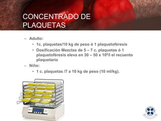 – Adulto:
• 1c. plaquetas/10 kg de peso ó 1 plaquetoféresis
• Dosificación Mezclas de 5 – 7 c. plaquetas ó 1
plaquetoféresis eleva en 30 – 50 x 109/l el recuento
plaquetario
– Niño:
• 1 c. plaquetas /7 a 10 kg de peso (10 ml/kg).
CONCENTRADO DE
PLAQUETAS
 