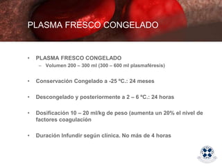 • PLASMA FRESCO CONGELADO
– Volumen 200 – 300 ml (300 – 600 ml plasmaféresis)
• Conservación Congelado a -25 ºC.: 24 meses
• Descongelado y posteriormente a 2 – 6 ºC.: 24 horas
• Dosificación 10 – 20 ml/kg de peso (aumenta un 20% el nivel de
factores coagulación
• Duración Infundir según clínica. No más de 4 horas
PLASMA FRESCO CONGELADO
 