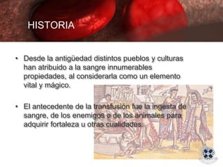 HISTORIA
• Desde la antigüedad distintos pueblos y culturas
han atribuido a la sangre innumerables
propiedades, al considerarla como un elemento
vital y mágico.
• El antecedente de la transfusión fue la ingesta de
sangre, de los enemigos o de los animales para
adquirir fortaleza u otras cualidades.
 