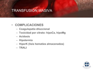 • COMPLICACIONES
– Coagulopatía diluccional
– Toxicidad por citrato: hipoCa, hipoMg
– Acidosis
– Hipotermia
– HiperK (lisis hematíes almacenados)
– TRALI
TRANSFUSION MASIVA
 