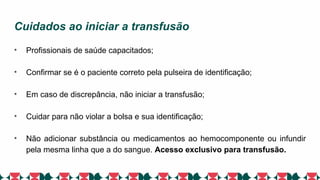 Cuidados ao iniciar a transfusão
• Profissionais de saúde capacitados;
• Confirmar se é o paciente correto pela pulseira de identificação;
• Em caso de discrepância, não iniciar a transfusão;
• Cuidar para não violar a bolsa e sua identificação;
• Não adicionar substância ou medicamentos ao hemocomponente ou infundir
pela mesma linha que a do sangue. Acesso exclusivo para transfusão.
 