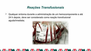 Reações Transfusionais
 Qualquer sintoma durante a administração de um hemocomponente e até
24 h depois, deve ser considerado como reação transfusional
aguda/imediata;
 