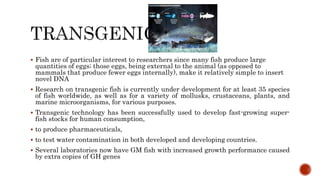  Fish are of particular interest to researchers since many fish produce large
quantities of eggs; those eggs, being external to the animal (as opposed to
mammals that produce fewer eggs internally), make it relatively simple to insert
novel DNA
 Research on transgenic fish is currently under development for at least 35 species
of fish worldwide, as well as for a variety of mollusks, crustaceans, plants, and
marine microorganisms, for various purposes.
 Transgenic technology has been successfully used to develop fast-growing super-
fish stocks for human consumption,
 to produce pharmaceuticals,
 to test water contamination in both developed and developing countries.
 Several laboratories now have GM fish with increased growth performance caused
by extra copies of GH genes
 