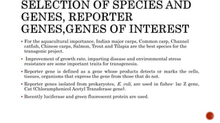  For the aquacultural importance, Indian major carps, Common carp, Channel
catfish, Chinese carps, Salmon, Trout and Tilapia are the best species for the
transgenic project.
 Improvement of growth rate, imparting disease and environmental stress
resistance are some important traits for transgenesis.
 Reporter gene is defined as a gene whose products detects or marks the cells,
tissues, organisms that express the gene from those that do not.
 Reporter genes isolated from prokaryotes, E. coli, are used in fishes- lac Z gene,
Cat (Chloramphenicol Acetyl Transferase gene).
 Recently luciferase and green fluorescent protein are used.
 