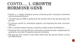  Growth is a complex biological process involving genetic, hormonal, nutritional
and environmental factors.
 ‘Growth hormone’ (GH) is produced by the anterior lobe of the pituitary plays the
key role.
 It increases growth by stimulating appetite and improving the food conversion
efficiency.
 GH is a protein hormone having a molecular weight of about 22 kilodaltons.
 Transgenic fish carrying GH gene will produce growth hormone endogenously by
passing the necessity of exogenous hormone treatment.
 GH gene has been cloned in some fishes either from the genomic library or from
the cDNA library.
 