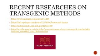  https://www.springer.com/journal/11248
 https://link.springer.com/journal/11248/volumes-and-issues
 https://pubmed.ncbi.nlm.nih.gov/22833168/
 https://scholar.google.co.in/scholar?q=recent+research+on+transgenic+methods&h
l=en&as_sdt=0&as_vis=1&oi=scholart
 