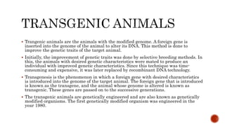  Trangenic animals are the animals with the modified genome. A foreign gene is
inserted into the genome of the animal to alter its DNA. This method is done to
improve the genetic traits of the target animal.
 Initially, the improvement of genetic traits was done by selective breeding methods. In
this, the animals with desired genetic characteristics were mated to produce an
individual with improved genetic characteristics. Since this technique was time-
consuming and expensive, it was later replaced by recombinant DNA technology.
 Transgenesis is the phenomenon in which a foreign gene with desired characteristics
is introduced into the genome of the target animal. The foreign gene that is introduced
is known as the transgene, and the animal whose genome is altered is known as
transgenic. These genes are passed on to the successive generations.
 The transgenic animals are genetically engineered and are also known as genetically
modified organisms. The first genetically modified organism was engineered in the
year 1980.
 
