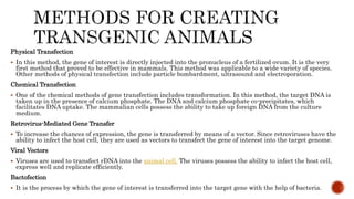 Physical Transfection
 In this method, the gene of interest is directly injected into the pronucleus of a fertilized ovum. It is the very
first method that proved to be effective in mammals. This method was applicable to a wide variety of species.
Other methods of physical transfection include particle bombardment, ultrasound and electroporation.
Chemical Transfection
 One of the chemical methods of gene transfection includes transformation. In this method, the target DNA is
taken up in the presence of calcium phosphate. The DNA and calcium phosphate co-precipitates, which
facilitates DNA uptake. The mammalian cells possess the ability to take up foreign DNA from the culture
medium.
Retrovirus-Mediated Gene Transfer
 To increase the chances of expression, the gene is transferred by means of a vector. Since retroviruses have the
ability to infect the host cell, they are used as vectors to transfect the gene of interest into the target genome.
Viral Vectors
 Viruses are used to transfect rDNA into the animal cell. The viruses possess the ability to infect the host cell,
express well and replicate efficiently.
Bactofection
 It is the process by which the gene of interest is transferred into the target gene with the help of bacteria.
 