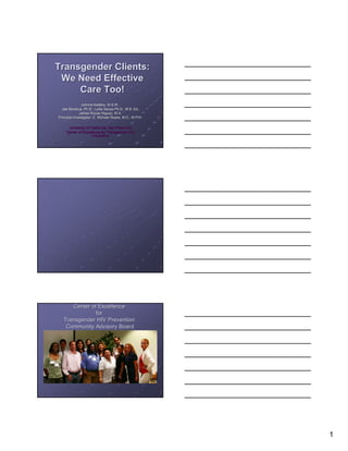 Transgender Clients:
 We Need Effective
     Care Too!
               JoAnne Keatley, M.S.W.,
  Jae Sevelius, Ph.D., Lydia Sausa Ph.D., M.S. Ed.,
              James Rouse Iñiguez, M.A.
Principal Investigator: E. Michael Reyes, M.D., M.P.H.

     University of California, San Francisco
    Center of Excellence for Transgender HIV
                   Prevention




      Center of Excellence
               for
   Transgender HIV Prevention
    Community Advisory Board




                                                         1
 