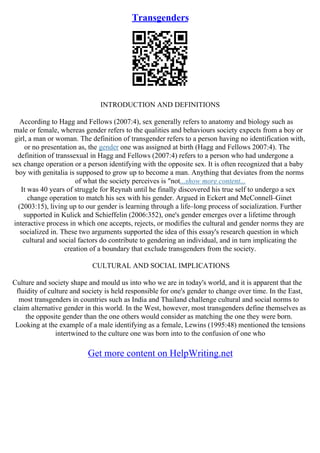 Transgenders
INTRODUCTION AND DEFINITIONS
According to Hagg and Fellows (2007:4), sex generally refers to anatomy and biology such as
male or female, whereas gender refers to the qualities and behaviours society expects from a boy or
girl, a man or woman. The definition of transgender refers to a person having no identification with,
or no presentation as, the gender one was assigned at birth (Hagg and Fellows 2007:4). The
definition of transsexual in Hagg and Fellows (2007:4) refers to a person who had undergone a
sex change operation or a person identifying with the opposite sex. It is often recognized that a baby
boy with genitalia is supposed to grow up to become a man. Anything that deviates from the norms
of what the society perceives is "not...show more content...
It was 40 years of struggle for Reynah until he finally discovered his true self to undergo a sex
change operation to match his sex with his gender. Argued in Eckert and McConnell–Ginet
(2003:15), living up to our gender is learning through a life–long process of socialization. Further
supported in Kulick and Schieffelin (2006:352), one's gender emerges over a lifetime through
interactive process in which one accepts, rejects, or modifies the cultural and gender norms they are
socialized in. These two arguments supported the idea of this essay's research question in which
cultural and social factors do contribute to gendering an individual, and in turn implicating the
creation of a boundary that exclude transgenders from the society.
CULTURAL AND SOCIAL IMPLICATIONS
Culture and society shape and mould us into who we are in today's world, and it is apparent that the
fluidity of culture and society is held responsible for one's gender to change over time. In the East,
most transgenders in countries such as India and Thailand challenge cultural and social norms to
claim alternative gender in this world. In the West, however, most transgenders define themselves as
the opposite gender than the one others would consider as matching the one they were born.
Looking at the example of a male identifying as a female, Lewins (1995:48) mentioned the tensions
intertwined to the culture one was born into to the confusion of one who
Get more content on HelpWriting.net
 