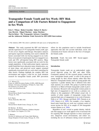 AIDS Behav
DOI 10.1007/s10461-008-9508-8

 ORIGINAL PAPER



Transgender Female Youth and Sex Work: HIV Risk
and a Comparison of Life Factors Related to Engagement
in Sex Work
Erin C. Wilson Æ Robert Garofalo Æ Robert D. Harris Æ
Amy Herrick Æ Miguel Martinez Æ Jaime Martinez Æ
Marvin Belzer Æ The Transgender Advisory Committee
and the Adolescent Medicine Trials Network for HIV/AIDS Interventions


Ó The Author(s) 2009. This article is published with open access at Springerlink.com


Abstract This study examined the HIV risk behaviors                    efforts for this population need to include broad-based
and life experiences of 151 transgender female youth, ages             approaches that take into account individual, social, and
15–24, in Los Angeles and Chicago. Descriptive analyses                community-level factors relevant to the lives of transgen-
and logistic regression modeling were used to identify life            der female youth.
factors associated with ever having engaged in sex work.
Sixty-seven percent of participants had ever engaged in sex            Keywords Youth Á Sex work Á HIV Á Social support Á
work and 19% self-reported being HIV positive. Many                    Transgender female youth
factors were signiﬁcantly associated with sex work for this
sample population. A ﬁnal multivariate logistic regression
model found that lower education status, homelessness, use             Introduction
of street drugs, and perceived social support remained
signiﬁcantly associated with sex work when controlling for             Transgender female youth are an understudied, under-
other factors. Findings highlight the complex HIV risk                 served high-risk group for HIV and other STDs.
environment and suggest a need for sex work initiation                 Community partners for this research project coined the
research for transgender female youth. HIV prevention                  term ‘‘transgender female youth’’ to refer to this group of
                                                                       young people by their chosen identity rather than their
                                                                       behavior. Transgender female youth are young people who
E. C. Wilson (&)
Center for AIDS Prevention Studies (CAPS), AIDS Research               experience a gender identity that is different from their
Institute, University of California, 50 Beale St., Suite 1300,         male anatomic sex at birth. This group of youth has been
San Francisco, CA 94105, USA                                           referred to as Male-to-Female transgender youth in previ-
e-mail: erin.wilson@ucsf.edu
                                                                       ous literature. Research with transgender women points to
R. Garofalo                                                            high rates of engagement in sex work as a primary con-
Howard Brown Health Center/Children’s Memorial Hospital,               tributor to this population’s HIV-related sexual risk. A
Chicago, IL, USA                                                       number of urban samples of transgender women have
                                                                       reported high rates of engagement in sex work (Clements-
R. D. Harris
Westat, Rockville, MD, USA                                             Nolle et al. 2001; Kenagy and Hsieh 2005; Nemoto et al.
                                                                       1999; Simon et al. 2000). For example, a Los Angeles-
A. Herrick                                                             based study found that sex work was a primary source of
Howard Brown Health Center, Chicago, IL, USA
                                                                       recent income for 50% of its sample of 244 transgender
M. Martinez Á M. Belzer                                                women (Simon et al. 2000).
Division of Adolescent Medicine, Childrens Hospital                       Regardless of one’s sexual or gender identity, individ-
Los Angeles, Los Angeles, CA, USA                                      uals that engage in sex work appear to be at increased risk
                                                                       for acquiring HIV through exposure to more sexual part-
J. Martinez
Division of Adolescent and Young Adult Medicine,                       ners, dangerous sexual environments, and riskier sex,
Stroger Hospital of Cook County, Chicago, IL, USA                      including the use of substances during sexual encounters


                                                                                                                        123
 