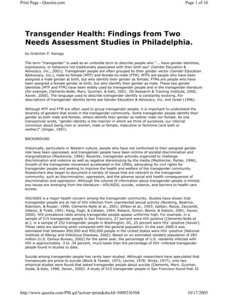 Print Page - Questia.com                                                                         Page 1 of 10




  Transgender Health: Findings from Two
  Needs Assessment Studies in Philadelphia.
  by Gretchen P. Kenagy

  The term quot;transgenderquot; is used as an umbrella term to describe people who quot;... have gender identities,
  expressions, or behaviors not traditionally associated with their birth sexquot; (Gender Education &
  Advocacy, Inc., 2001). Transgender people are often grouped by their gender vector (Gender Education
  &Advocacy, Inc.), male-to-female (MTF) and female-to-male (FTM). MTFs are people who have been
  assigned a male gender at birth, but who identify their gender as female; FTMs are people who have
  been assigned a female gender at birth, but who identify their gender as male. These two gender
  identities (MTF and FTM) have been widely used by transgender people and in the transgender literature
  (for example, Clements-Nolle, Marx, Guzman, & Katz, 2001; JSI Research & Training Institute, 2000;
  Xavier, 2000). The language used to describe transgender identity is constantly evolving. For
  descriptions of transgender identity terms see Gender Education & Advocacy, Inc. and Israel (1996).

  Although MTF and FTM are often used to group transgender people, it is important to understand the
  diversity of genders that exists in the transgender community. Some transgender people identify their
  gender as both male and female; others identify their gender as neither male nor female. As one
  transactivist wrote, quot;gender-identity is the manner in which we think of ourselves, our internal
  conviction about being men or women, male or female, masculine or feminine (and both or
  neither)quot; (Singer, 1997).

  BACKGROUND

  Historically, particularly in Western culture, people who have not conformed to their assigned gender
  role have been oppressed, and transgender people have been victims of societal discrimination and
  marginalization (MacKenzie, 1994). Recently, transgender activists organized to challenge
  discrimination and violence as well as negative stereotyping by the media (MacKenzie; Parlee, 1996).
  Growth of the transgender movement accelerated in the 1990s, advocating for civil rights for
  transgender people and seeking to improve the health and welfare of the transgender community.
  Researchers also began to document a variety of issues that are relevant to the transgender
  community, such as discrimination, oppression, and the adverse social and health consequences of
  discrimination and oppression. Although the volume of information about transgender people is limited,
  key issues are emerging from the literature-- HIV/AIDS, suicide, violence, and barriers to health care
  access.

  HIV/AIDS is a major health concern among the transgender community. Studies have shown that
  transgender people are at risk of HIV infection from unprotected sexual activity (Bockting, Beatrice,
  Robinson, & Rosser, 1998; Clements-Nolle et al., 2001; Elifson et al., 1993; Gattari, Rezza, Zaccarelli,
  Valenzi, & Tirelli, 1991; Pang, Pugh, & Catalan, 1994; Reback, Simon, Bemis, & Gatson, 2001; Xavier,
  2000). HIV prevalence rates among transgender people appear uniformly high. For example, in a
  sample of 515 transgender people in San Francisco, 27 percent were HIV positive (Clements-Nolle et
  al.); in a sample of 252 transgender people in Washington, DC, 25 percent were HIV -positive (Xavier).
  These rates are alarming when compared with the general population. In the year 2000 it was
  estimated that between 850,000 and 950,000 people in the United States were HIV -positive (National
  Institute of Allergy and Infectious Diseases, 2002). Based on an estimated resident population of 283
  million (U.S. Census Bureau, 2002) for the same year, the percentage of U.S. residents infected with
  HIV is approximately .3 to .34 percent, much lower than the percentage of HIV -infected transgender
  people found in studies to date.

  Suicide among transgender people has rarely been studied. Although researchers have speculated that
  transsexuals are prone to suicide (Block & Tessler, 1973; Levine, 1978; Wicks, 1977), only two
  empirical studies were found that asked transgender people about suicide (Clements, Marx, Guzman,
  Ikeda, & Katz, 1998; Xavier, 2000). A study of 515 transgender people in San Francisco found that 32




http://www.questia.com/PM.qst?action=print&docId=5009236504                                       10/17/2005
 