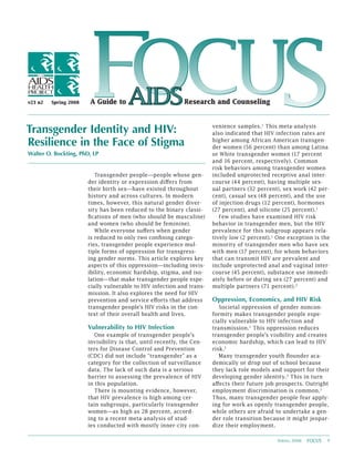 v23 n2   Spring 2008
                         FOCUS
                       A Guide to                            Research and Counseling



Transgender Identity and HIV:                                           venience samples.1 This meta-analysis
                                                                        also indicated that HIV infection rates are
Resilience in the Face of Stigma                                        higher among African American transgen-
                                                                        der women (56 percent) than among Latina
Walter O. Bockting, PhD, LP                                             or White transgender women (17 percent
                                                                        and 16 percent, respectively). Common
                                                                        risk behaviors among transgender women
                          Transgender people—people whose gen-          included unprotected receptive anal inter-
                       der identity or expression differs from          course (44 percent), having multiple sex-
                       their birth sex—have existed throughout          ual partners (32 percent), sex work (42 per-
                       history and across cultures. In modern           cent), casual sex (48 percent), and the use
                       times, however, this natural gender diver-       of injection drugs (12 percent), hormones
                       sity has been reduced to the binary classi-      (27 percent), and silicone (25 percent).1
                       fications of men (who should be masculine)          Few studies have examined HIV risk
                       and women (who should be feminine).              behavior in transgender men, but the HIV
                          While everyone suffers when gender            prevalence for this subgroup appears rela-
                       is reduced to only two confining catego-         tively low (2 percent).1 One exception is the
                       ries, transgender people experience mul-         minority of transgender men who have sex
                       tiple forms of oppression for transgress-        with men (17 percent), for whom behaviors
                       ing gender norms. This article explores key      that can transmit HIV are prevalent and
                       aspects of this oppression—including invis-      include unprotected anal and vaginal inter-
                       ibility, economic hardship, stigma, and iso-     course (45 percent), substance use immedi-
                       lation—that make transgender people espe-        ately before or during sex (27 percent) and
                       cially vulnerable to HIV infection and trans-    multiple partners (71 percent). 2
                       mission. It also explores the need for HIV
                       prevention and service efforts that address      Oppression, Economics, and HIV Risk
                       transgender people’s HIV risks in the con-          Societal oppression of gender noncon-
                       text of their overall health and lives.          formity makes transgender people espe-
                                                                        cially vulnerable to HIV infection and
                       Vulnerability to HIV Infection                   transmission.1 This oppression reduces
                          One example of transgender people’s           transgender people’s visibility and creates
                       invisibility is that, until recently, the Cen-   economic hardship, which can lead to HIV
                       ters for Disease Control and Prevention          risk.1
                       (CDC) did not include “transgender” as a            Many transgender youth flounder aca-
                       category for the collection of surveillance      demically or drop out of school because
                       data. The lack of such data is a serious         they lack role models and support for their
                       barrier to assessing the prevalence of HIV       developing gender identity. 3 This in turn
                       in this population.                              affects their future job prospects. Outright
                          There is mounting evidence, however,          employment discrimination is common.1
                       that HIV prevalence is high among cer-           Thus, many transgender people fear apply-
                       tain subgroups, particularly transgender         ing for work as openly transgender people,
                       women—as high as 28 percent, accord-             while others are afraid to undertake a gen-
                       ing to a recent meta-analysis of stud-           der role transition because it might jeopar-
                       ies conducted with mostly inner-city con-        dize their employment.

                                                                                                 Spring 2008   FOCUS   1
 
