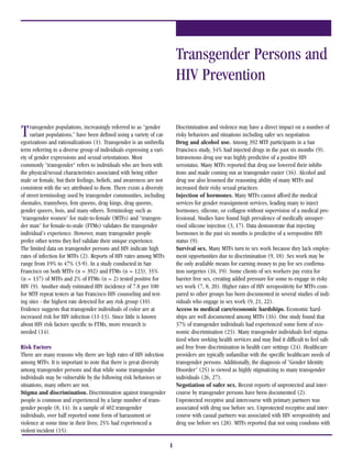 Transgender Persons and
                                                                           HIV Prevention


T    ransgender populations, increasingly referred to as quot;gender
     variant populations,quot; have been defined using a variety of cat-
egorizations and rationalizations (1). Transgender is an umbrella
                                                                           Discrimination and violence may have a direct impact on a number of
                                                                           risky behaviors and situations including safer sex negotiation.
                                                                           Drug and alcohol use. Among 392 MTF participants in a San
term referring to a diverse group of individuals expressing a vari-        Francisco study, 34% had injected drugs in the past six months (9).
ety of gender expressions and sexual orientations. Most                    Intravenous drug use was highly predictive of a positive HIV
commonly quot;transgenderquot; refers to individuals who are born with             serostatus. Many MTFs reported that drug use lowered their inhibi-
the physical/sexual characteristics associated with being either           tions and made coming out as transgender easier (16). Alcohol and
male or female, but their feelings, beliefs, and awareness are not         drug use also lessened the reasoning ability of many MTFs and
consistent with the sex attributed to them. There exists a diversity       increased their risky sexual practices.
of street terminology used by transgender communities, including           Injection of hormones. Many MTFs cannot afford the medical
shemales, trannyboys, fem queens, drag kings, drag queens,                 services for gender reassignment services, leading many to inject
gender queers, bois, and many others. Terminology such as                  hormones, silicone, or collagen without supervision of a medical pro-
quot;transgender womenquot; for male-to-female (MTFs) and quot;transgen-               fessional. Studies have found high prevalence of medically unsuper-
der manquot; for female-to-male (FTMs) validates the transgender               vised silicone injection (3, 17). Data demonstrate that injecting
individual's experience. However, many transgender people                  hormones in the past six months is predictive of a seropositive HIV
prefer other terms they feel validate their unique experience.             status (9).
The limited data on transgender persons and HIV indicate high              Survival sex. Many MTFs turn to sex work because they lack employ-
rates of infection for MTFs (2). Reports of HIV rates among MTFs           ment opportunities due to discrimination (9, 18). Sex work may be
range from 19% to 47% (3-9). In a study conducted in San                   the only available means for earning money to pay for sex confirma-
Francisco on both MTFs (n = 392) and FTMs (n = 123), 35%                   tion surgeries (16, 19). Some clients of sex workers pay extra for
(n = 137) of MTFs and 2% of FTMs (n = 2) tested positive for               barrier free sex, creating added pressure for some to engage in risky
HIV (9). Another study estimated HIV incidence of 7.8 per 100              sex work (7, 8, 20). Higher rates of HIV seropositivity for MTFs com-
for MTF repeat testers at San Francisco HIV counseling and test-           pared to other groups has been documented in several studies of indi-
ing sites - the highest rate detected for any risk group (10).             viduals who engage in sex work (9, 21, 22).
Evidence suggests that transgender individuals of color are at             Access to medical care/economic hardships. Economic hard-
increased risk for HIV infection (11-13). Since little is known            ships are well documented among MTFs (16). One study found that
about HIV risk factors specific to FTMs, more research is                  37% of transgender individuals had experienced some form of eco-
needed (14).                                                               nomic discrimination (23). Many transgender individuals feel stigma-
                                                                           tized when seeking health services and may find it difficult to feel safe
Risk Factors                                                               and free from discrimination in health care settings (24). Healthcare
There are many reasons why there are high rates of HIV infection           providers are typically unfamiliar with the specific healthcare needs of
among MTFs. It is important to note that there is great diversity          transgender persons. Additionally, the diagnosis of quot;Gender Identity
among transgender persons and that while some transgender                  Disorderquot; (25) is viewed as highly stigmatizing to many transgender
individuals may be vulnerable by the following risk behaviors or           individuals (26, 27).
situations, many others are not.                                           Negotiation of safer sex. Recent reports of unprotected anal inter-
Stigma and discrimination. Discrimination against transgender              course by transgender persons have been documented (2).
people is common and experienced by a large number of trans-               Unprotected receptive anal intercourse with primary partners was
gender people (8, 14). In a sample of 402 transgender                      associated with drug use before sex. Unprotected receptive anal inter-
individuals, over half reported some form of harassment or                 course with casual partners was associated with HIV seropositivity and
violence at some time in their lives; 25% had experienced a                drug use before sex (28). MTFs reported that not using condoms with
violent incident (15).

                                                                       1
 