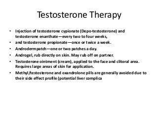 Testosterone Therapy
• Injection of testosterone cypionate (Depo-testosterone) and
testosterone enanthate—every two to four weeks,
• and testosterone propionate—once or twice a week.
• Androdermpatch—one or two patches a day.
• Androgel, rub directly on skin. May rub off on partner.
• Testosterone ointment (cream), applied to the face and clitoral area.
Requires large areas of skin for application.
• Methyl/testosterone and oxandrolone pills are generally avoided due to
their side effect profile (potential liver complica
 