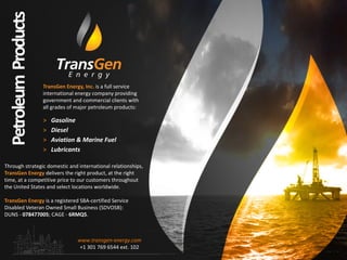 TransGen Energy, Inc. is a full service
international energy company providing
government and commercial clients with
all grades of major petroleum products:
> Gasoline
> Diesel
> Aviation & Marine Fuel
> Lubricants‐‐‐‐
Through strategic domestic and international relationships,
TransGen Energy delivers the right product, at the right
time, at a competitive price to our customers throughout
the United States and select locations worldwide.
TransGen Energy is a registered SBA-certified Service
Disabled Veteran Owned Small Business (SDVOSB):
DUNS - 078477005; CAGE - 6RMQ5.
PetroleumProducts
www.transgen-energy.com
+1 301 769 6544 ext. 102
 