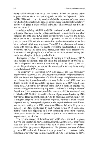40 
Louis-Marie Houdebine 
deoxyribonucleotides to enhance their stability in vivo. The binding of the 
oligonucleotides to the corresponding mRNA induces a degradation of the 
mRNA. This tool is currently used to inhibit the expression of genes in cul-tured 
cells. Oligonucleotides are also administered to patients to tentatively 
inhibit viral genes in order to block infections. This approach has met lim-ited 
success so far. 
Another possibility to inhibit a mRNA consists of introducing in a cell an 
anti-sense RNA generated by the transcription of the non-coding strand of 
the gene. The anti-sense RNA forms a double strand RNA with the mRNA 
which cannot be translated anymore. In practise, this method is rarely effi-cient, 
as the mRNA and the anti-sense RNA each form multiple short dou-ble 
strands with their own sequences. These RNA are also more or less asso-ciated 
with proteins. These two events prevent the easy formation of a dou-ble 
strand mRNA-anti-sense RNA. Hence, anti-sense RNAs meet success 
at most when a single region strand of the anti-sense is complementary to a 
single strand region of the targeted mRNA. 
Ribozymes are short RNAs capable of cleaving a complementary RNA. 
This natural mechanism does not imply the contribution of proteins as 
ribozymes possess an intrinsic RNase activity. The use of ribozymes has 
proved disappointing in practise as, like antisense RNAs, they do not easily 
reach their target RNA sequence. 
The discovery of interfering RNA one decade ago has profoundly 
improved the situation. It was unexpectedly found that a long double strand 
RNA can induce the degradation of a RNA having a complementary struc-ture. 
Soon after, it was shown that the long double strand RNAs are ran-domly 
cut into 19–21 nucleotide fragments known as siRNA (small inter-fering 
RNA). One of the two strands of the siRNA is kept and targeted to a 
mRNA having a complementary sequence. This induces the degradation of 
the mRNA. It was also demonstrated that synthetic siRNAs transfected into 
cells had an RNAi effect. Soon after, the use of promoters directed by RNA 
polymerase III could synthesize siRNAs. In practise, a synthetic gene, con-taining 
the targeted 19–21 nucleotide sequence, followed a short random 
sequence and by the targeted sequence in the opposite orientation is linked 
to a promoter acting with RNA polymerase III (usually U6 or H1 gene pro-moters). 
The RNAs synthesized by such vectors form a 19–21 nucleotide 
double strand RNA separated by a loop containing the random sequence. 
These RNAs known as shRNAs (short hairpin RNA) are processed in cells 
to generate active siRNAs. 
The recent discovery of the role of microRNAs has increased the possi-bility 
to use interfering RNAs. Indeed, microRNAs (miRNAs) are present 
in all eukaryotic cells. They are encoded by short genes expressed under the 
control of RNA polymerase II promoters. The primary products of these 
genes are 135 nucleotides RNAs which are processed and transferred to the 
cytoplasm where they are transformed into siRNAs. The mature miRNAs 
 