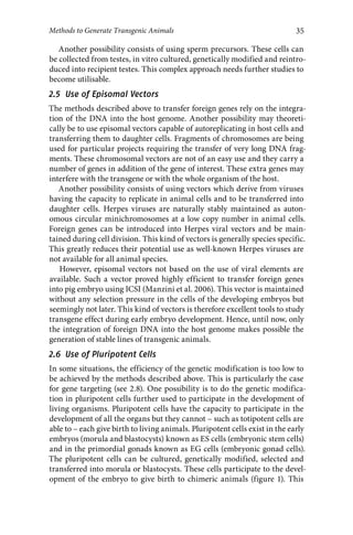 35 
Methods to Generate Transgenic Animals 
Another possibility consists of using sperm precursors. These cells can 
be collected from testes, in vitro cultured, genetically modified and reintro-duced 
into recipient testes. This complex approach needs further studies to 
become utilisable. 
2.5 Use of Episomal Vectors 
The methods described above to transfer foreign genes rely on the integra-tion 
of the DNA into the host genome. Another possibility may theoreti-cally 
be to use episomal vectors capable of autoreplicating in host cells and 
transferring them to daughter cells. Fragments of chromosomes are being 
used for particular projects requiring the transfer of very long DNA frag-ments. 
These chromosomal vectors are not of an easy use and they carry a 
number of genes in addition of the gene of interest. These extra genes may 
interfere with the transgene or with the whole organism of the host. 
Another possibility consists of using vectors which derive from viruses 
having the capacity to replicate in animal cells and to be transferred into 
daughter cells. Herpes viruses are naturally stably maintained as auton-omous 
circular minichromosomes at a low copy number in animal cells. 
Foreign genes can be introduced into Herpes viral vectors and be main-tained 
during cell division. This kind of vectors is generally species specific. 
This greatly reduces their potential use as well-known Herpes viruses are 
not available for all animal species. 
However, episomal vectors not based on the use of viral elements are 
available. Such a vector proved highly efficient to transfer foreign genes 
into pig embryo using ICSI (Manzini et al. 2006). This vector is maintained 
without any selection pressure in the cells of the developing embryos but 
seemingly not later. This kind of vectors is therefore excellent tools to study 
transgene effect during early embryo development. Hence, until now, only 
the integration of foreign DNA into the host genome makes possible the 
generation of stable lines of transgenic animals. 
2.6 Use of Pluripotent Cells 
In some situations, the efficiency of the genetic modification is too low to 
be achieved by the methods described above. This is particularly the case 
for gene targeting (see 2.8). One possibility is to do the genetic modifica-tion 
in pluripotent cells further used to participate in the development of 
living organisms. Pluripotent cells have the capacity to participate in the 
development of all the organs but they cannot – such as totipotent cells are 
able to – each give birth to living animals. Pluripotent cells exist in the early 
embryos (morula and blastocysts) known as ES cells (embryonic stem cells) 
and in the primordial gonads known as EG cells (embryonic gonad cells). 
The pluripotent cells can be cultured, genetically modified, selected and 
transferred into morula or blastocysts. These cells participate to the devel-opment 
of the embryo to give birth to chimeric animals (figure 1). This 
 