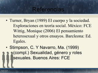 Referencias
• Turner, Bryan (1989) El cuerpo y la sociedad.
Exploraciones en teoría social. México: FCE
Wittig, Monique (2006) El pensamiento
heterosexual y otros ensayos. Barcleona: Ed.
Egales.
• Stimpson, C. Y Navarro, Ma. (1999)
(compl.) Sexualidad, género y roles
sexuales. Buenos Aires: FCE
 