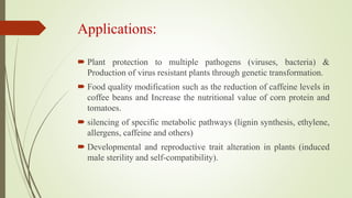 Applications:
 Plant protection to multiple pathogens (viruses, bacteria) &
Production of virus resistant plants through genetic transformation.
 Food quality modification such as the reduction of caffeine levels in
coffee beans and Increase the nutritional value of corn protein and
tomatoes.
 silencing of specific metabolic pathways (lignin synthesis, ethylene,
allergens, caffeine and others)
 Developmental and reproductive trait alteration in plants (induced
male sterility and self-compatibility).
 